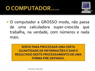  O computador a GROSSO modo, não passa
de uma calculadora super-crescida que
trabalha, na verdade, com números e nada
mais.
Profa Esp. Kelly Bráz
SERVE PARA PROCESSAR UMA CERTA
QUANTIDADE DE INFORMACÕES E DAR O
RESULTADO DESTE PROCESSAMENTO DE UMA
FORMA PRÉ-DEFINIDA.
 