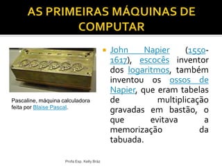  John Napier (1550-
1617), escocês inventor
dos logaritmos, também
inventou os ossos de
Napier, que eram tabelas
de multiplicação
gravadas em bastão, o
que evitava a
memorização da
tabuada.
Profa Esp. Kelly Bráz
Pascaline, máquina calculadora
feita por Blaise Pascal.
 