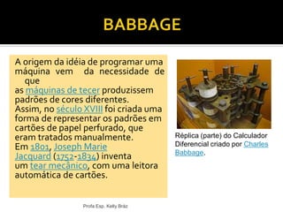 A origem da idéia de programar uma
máquina vem da necessidade de
que
as máquinas de tecer produzissem
padrões de cores diferentes.
Assim, no século XVIII foi criada uma
forma de representar os padrões em
cartões de papel perfurado, que
eram tratados manualmente.
Em 1801, Joseph Marie
Jacquard (1752-1834) inventa
um tear mecânico, com uma leitora
automática de cartões.
Profa Esp. Kelly Bráz
Réplica (parte) do Calculador
Diferencial criado por Charles
Babbage.
 