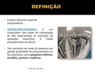  Existem diferentes tipos de
computadores ...
 SUPERCOMPUTADORES: é um
computador com poder de computação
de alto especializada na realização de
operações específicas. E 'usado
principalmente na ciência.
 Tem aplicação em áreas de pesquisa que
grande quantidade de processamento se
faz necessária, como pesquisas militares,
científica, química e medicina.
Profa Esp. Kelly Bráz
 