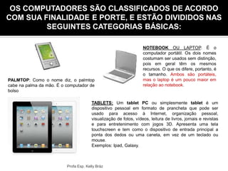 Tipos de ComputadorOS COMPUTADORES SÃO CLASSIFICADOS DE ACORDO
COM SUA FINALIDADE E PORTE, E ESTÃO DIVIDIDOS NAS
SEGUINTES CATEGORIAS BÁSICAS:
PALMTOP: Como o nome diz, o palmtop
cabe na palma da mão. É o computador de
bolso
NOTEBOOK OU LAPTOP. É o
computador portátil. Os dois nomes
costumam ser usados sem distinção,
pois em geral têm os mesmos
recursos. O que os difere, portanto, é
o tamanho. Ambos são portáteis,
mas o laptop é um pouco maior em
relação ao notebook.
TABLETS: Um tablet PC ou simplesmente tablet é um
dispositivo pessoal em formato de prancheta que pode ser
usado para acesso à Internet, organização pessoal,
visualização de fotos, vídeos, leitura de livros, jornais e revistas
e para entretenimento com jogos 3D. Apresenta uma tela
touchscreen e tem como o dispositivo de entrada principal a
ponta dos dedos ou uma caneta, em vez de um teclado ou
mouse.
Exemplos: Ipad, Galaxy.
Profa Esp. Kelly Bráz
 