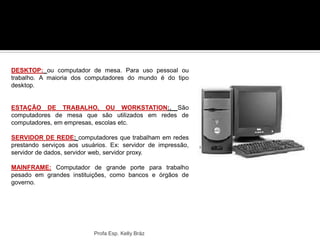 DESKTOP: ou computador de mesa. Para uso pessoal ou
trabalho. A maioria dos computadores do mundo é do tipo
desktop.
ESTAÇÃO DE TRABALHO, OU WORKSTATION:. São
computadores de mesa que são utilizados em redes de
computadores, em empresas, escolas etc.
SERVIDOR DE REDE: computadores que trabalham em redes
prestando serviços aos usuários. Ex: servidor de impressão,
servidor de dados, servidor web, servidor proxy.
MAINFRAME: Computador de grande porte para trabalho
pesado em grandes instituições, como bancos e órgãos de
governo.
Profa Esp. Kelly Bráz
 
