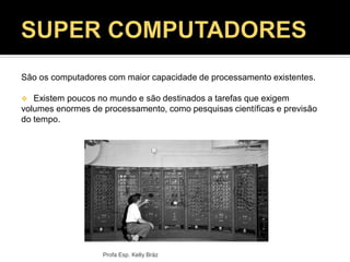 Profa Esp. Kelly Bráz
São os computadores com maior capacidade de processamento existentes.
 Existem poucos no mundo e são destinados a tarefas que exigem
volumes enormes de processamento, como pesquisas científicas e previsão
do tempo.
 