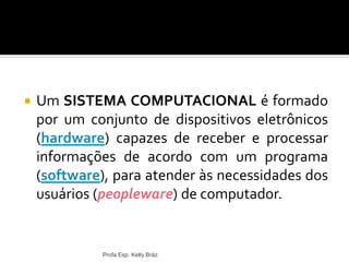  Um SISTEMA COMPUTACIONAL é formado
por um conjunto de dispositivos eletrônicos
(hardware) capazes de receber e processar
informações de acordo com um programa
(software), para atender às necessidades dos
usuários (peopleware) de computador.
Profa Esp. Kelly Bráz
 
