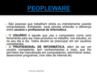 São pessoas que trabalham direta ou indiretamente usando
computadores. Entretanto, você precisa entender a diferença
entre usuário e profissional de Informática.
 O USUÁRIO é aquele que usa o computador como uma
ferramenta para ser mais produtivo no trabalho, nos estudos, ou
no seu dia a dia. Todos devem se preocupar em ser usuários
competentes.
 O PROFISSIONAL DE INFORMÁTICA, além de ser um
usuário competente, tem conhecimentos a mais, que lhe
permitem dar manutenção em computadores, administrar redes,
desenvolver programas, criar sites de Internet etc.
Profa Esp. Kelly Bráz
 