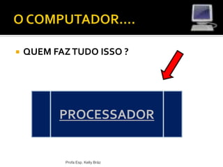  QUEM FAZTUDO ISSO ?
Profa Esp. Kelly Bráz
PROCESSADOR
 