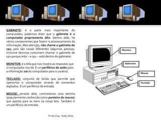 GABINETE: é a parte mais importante do
computador, podemos dizer que o gabinete é o
computador propriamente dito. Dentro dele, há
vários componentes que fazem o processamento da
informação. Mas atenção, não chame o gabinete de
cpu, pois são coisas diferentes (algumas pessoas,
inclusive técnicos costumam chamar o gabinete de
cpu porque esta – a cpu – está dentro do gabinete).
MONITOR: é a tela que nos mostra as respostas que
o computador nos dá. É um periférico de saída (pois
a informação sai do computador para o usuário).
TECLADO: conjunto de teclas que permite que
operemos o computador através de comandos
digitados. É um periférico de entrada.
MOUSE: através dele, controlamos uma setinha
(popularmente conhecida como ponteiro do mouse)
que aponta para os itens na nossa tela. Também é
um periférico de entrada.
Profa Esp. Kelly Bráz
Hardware – parte física do computador
 
