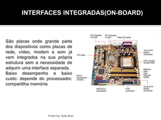 Profa Esp. Kelly Bráz
São placas onde grande parte
dos dispositivos como placas de
rede, vídeo, modem e som já
vem integrados na sua própria
estrutura sem a necessidade de
adquirir uma interface separada.
Baixo desempenho e baixo
custo: depende do processador,
compartilha memória
INTERFACES INTEGRADAS(ON-BOARD)
 