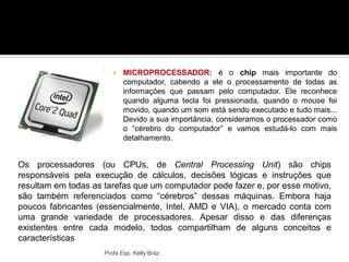  MICROPROCESSADOR: é o chip mais importante do
computador, cabendo a ele o processamento de todas as
informações que passam pelo computador. Ele reconhece
quando alguma tecla foi pressionada, quando o mouse foi
movido, quando um som está sendo executado e tudo mais...
Devido a sua importância, consideramos o processador como
o “cérebro do computador” e vamos estudá-lo com mais
detalhamento.
Profa Esp. Kelly Bráz
Principais componentes da placa mãe
Os processadores (ou CPUs, de Central Processing Unit) são chips
responsáveis pela execução de cálculos, decisões lógicas e instruções que
resultam em todas as tarefas que um computador pode fazer e, por esse motivo,
são também referenciados como “cérebros” dessas máquinas. Embora haja
poucos fabricantes (essencialmente, Intel, AMD e VIA), o mercado conta com
uma grande variedade de processadores. Apesar disso e das diferenças
existentes entre cada modelo, todos compartilham de alguns conceitos e
características
 