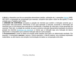 A ULA é o dispositivo que faz as operações elementares (adição, subtração etc.), operações lógicas (AND,
OR, NOT), e operações de comparação (por exemplo, comparar dois bytes e dizer se são iguais). É nesta
unidade que o "trabalho real" é feito.
A UNIDADE DE CONTROLE armazena a posição de memória que contém a instrução corrente que o
computador está executando, informando à ULA qual operação a executar, buscando a informação (da
memória) que a ULA precisa para executá-la e transferindo o resultado de volta para o local apropriado da
memória. Feito isto, a unidade de controle vai para a próxima instrução (tipicamente localizada na próxima
posição da memória (endereço de memória), a menos que a instrução seja uma instrução de desvio
informando o computador que a próxima instrução está em outra posição).
O Processamento é onde os dados de entrada serão tratados para gerar um determinado resultado. Por
exemplo, o computador executa o arquivo. Outros exemplos: o cálculo salarial, uma complexa expressão
matemática, ou até mesmo uma simples movimentação de dados ou comparação entre eles.
Profa Esp. Kelly Bráz
 