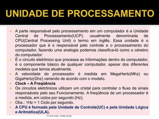 Profa Esp. Kelly Bráz
 A parte responsável pelo processamento em um computador é a Unidade
Central de Processamento(UCP), usualmente denominada de
CPU(Central Processing Unit) o termo em inglês. Essa unidade é o
processador que é o responsável pelo controle e o processamento do
computador, fazendo uma analogia podemos classifica-ló como o cérebro
do computador.
 É o circuito eletrônico que processa as informações dentro do computador,
é o componente básico de qualquer computador, apesar dos diferentes
modelos que temos atualmente.
 A velocidade do processador é medida em MegaHertz(Mhz) ou
GigaHertz(Ghz) variando de acordo com o modelo.
 Clock – A Freqüência
 Os circuitos eletrônicos utilizam um cristal para controlar o fluxo de sinais
responsáveis pelo seu Funcionamento. A freqüência de um processador é
a medida, em ciclos por segundo (Hz);
 Obs.: 1Hz = 1 Ciclo por segundo.
 A CPU é formada pela Unidade de Controle(UC) e pela Unidade Lógica
e Aritmética(ULA).
 