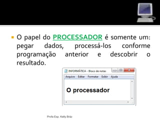  O papel do PROCESSADOR é somente um:
pegar dados, processá-los conforme
programação anterior e descobrir o
resultado.
Profa Esp. Kelly Bráz
 