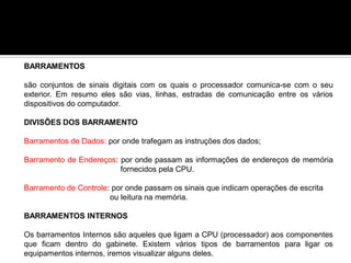BARRAMENTOS
são conjuntos de sinais digitais com os quais o processador comunica-se com o seu
exterior. Em resumo eles são vias, linhas, estradas de comunicação entre os vários
dispositivos do computador.
DIVISÕES DOS BARRAMENTO
Barramentos de Dados: por onde trafegam as instruções dos dados;
Barramento de Endereços: por onde passam as informações de endereços de memória
fornecidos pela CPU.
Barramento de Controle: por onde passam os sinais que indicam operações de escrita
ou leitura na memória.
BARRAMENTOS INTERNOS
Os barramentos Internos são aqueles que ligam a CPU (processador) aos componentes
que ficam dentro do gabinete. Existem vários tipos de barramentos para ligar os
equipamentos internos, iremos visualizar alguns deles.
 