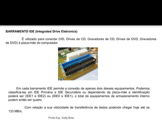 Profa Esp. Kelly Bráz
BARRAMENTO IDE (Integrated Drive Eletronics)
É utilizado para conectar (HD, Drives de CD, Gravadores de CD, Drives de DVD, Gravadores
de DVD) à placa-mãe do computador.
Em cada barramento IDE permite a conexão de apenas dois desses equipamentos. Podemos
classificá-las em IDE Primária e IDE Secundária ou dependendo da placa-mãe a identificação
poderá ser (IDE1 e IDE2) ou (IDE0 e IDE1), o total de equipamentos de armazenamento interno
podem então ser quatro.
Com relação a sua velocidade de transferência de dados podendo chegar hoje até os
133 MB/s.
 