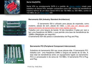 Serial Ata(SATA)
Serial ATA ou simplesmente SATA é o padrão de discos rígidos criado para
substituir os discos ATA, também conhecidos como IDE. A taxa de transferência
máxima teórica de um disco Serial ATA é de 150 MB/s ou 300 MB/s, contra os
133 MB/s de um disco rígido IDE.
Profa Esp. Kelly Bráz
Barramento ISA (Industry Standard Architecture)
O barramento ISA é utilizado para placas de expansão, como
modems, placas de som, placas de vídeo, o ISA caiu em desuso pelo
desenvolvimento de barramentos bem mais rápidos que ele.
Trabalha com uma largura de banda 16 bits (transfere 2 bytes por vez) e
tem uma freqüência de 8MHz, o que permite uma taxa de transferência de
16MB/s (Megabytes por segundo).
O barramento ISA não possui a característica de Plug and Play.
Barramento PCI (Peripheral Component Interconnect)
Substituto do barramento ISA nas novas placas-mãe. O barramento PCI
trabalha com uma freqüência 33Mhz e largura de banda de 32 bits. A
taxa total de transferência entre um equipamento ligado ao barramento
PCI e o processador é de cerca de 133 MB/s. O barramento PCI é Plug
and Play.
 