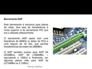 Profa Esp. Kelly Bráz
Barramento AGP
Este barramento é exclusivo para placas
de vídeo. Sua taxa de transferência é
muito superior à do barramento PCI que
era o utilizado anteriormente.
O barramento AGP opera com uma
freqüência de 66MHz (o dobro do PCI) e
uma largura de 32 bits, que permite
transferências da ordem de 266MB/s.
O AGP também evoluiu para AGP 2X
(533MB/s), AGP 4X (1066MB/s –
equivalente a 1GB/s) e finalmente, em
algumas placas mãe para AGP 8x
(2133MB/s ou 2,1GB/s).
 