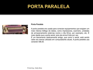 Porta Paralela
A porta paralela era usada para conectar equipamentos que exigiam um
mais intenso tráfego de dados, como impressoras, scanners, unidades
de armazenamento externas (como o Zip Drive, por exemplo), etc. É
mais rápida que a porta serial, pois ela envia 8 bits por vez.
É um barramento relativamente antigo, que como o serial, está sendo
cada vez menos utilizado em computadores atuais. A porta paralela usa
conector DB-25.
Profa Esp. Kelly Bráz
PORTA PARALELA
 