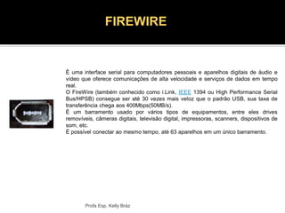 É uma interface serial para computadores pessoais e aparelhos digitais de áudio e
vídeo que oferece comunicações de alta velocidade e serviços de dados em tempo
real.
O FireWire (também conhecido como i.Link, IEEE 1394 ou High Performance Serial
Bus/HPSB) consegue ser até 30 vezes mais veloz que o padrão USB, sua taxa de
transferência chega aos 400Mbps(50MB/s).
É um barramento usado por vários tipos de equipamentos, entre eles drives
removíveis, câmeras digitais, televisão digital, impressoras, scanners, dispositivos de
som, etc.
É possível conectar ao mesmo tempo, até 63 aparelhos em um único barramento.
Profa Esp. Kelly Bráz
FIREWIRE
 
