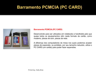 Profa Esp. Kelly Bráz
Barramento PCMCIA (PC CARD)
Desenvolvido para ser utilizados em notebooks e handhelds pelo que
quase todos os equipamentos vêm neste formato de cartão, como
modems, placas de som, placas de rede.
A diferença dos computadores de mesa nos quais podemos acoplar
placas de expansão, os portáteis, por seu tamanho reduzido, utiliza o
PC CARD (um cartão) para poder fazer expansões.
Barramento PCMCIA (PC CARD)
 