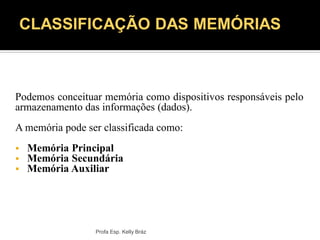 Podemos conceituar memória como dispositivos responsáveis pelo
armazenamento das informações (dados).
A memória pode ser classificada como:
 Memória Principal
 Memória Secundária
 Memória Auxiliar
Profa Esp. Kelly Bráz
CLASSIFICAÇÃO DAS MEMÓRIAS
 