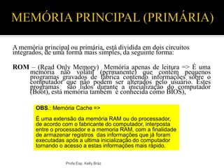 A memória principal ou primária, está dividida em dois circuitos
integrados, de uma forma mais simples, da seguinte forma:
ROM – (Read Only Memory) Memória apenas de leitura => É uma
memória não volátil (permanente) que contém pequenos
programas gravados de fábrica contendo informações sobre o
computador que não podem ser alterados pelo usuário. Estes
programas são lidos durante a inicialização do computador
(Boot), está memória também é conhecida como BIOS),
Profa Esp. Kelly Bráz
OBS.: Memória Cache =>
É uma extensão da memória RAM ou do processador,
de acordo com o fabricante do computador, interposta
entre o processador e a memoria RAM, com a finalidade
de armazenar registros das informações que já foram
executadas após a ultima inicialização do computador
tornando o acesso a estas informações mais rápido.
 