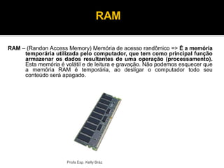 Profa Esp. Kelly Bráz
RAM – (Randon Access Memory) Memória de acesso randômico => É a memória
temporária utilizada pelo computador, que tem como principal função
armazenar os dados resultantes de uma operação (processamento).
Esta memória é volátil e de leitura e gravação. Não podemos esquecer que
a memória RAM é temporária, ao desligar o computador todo seu
conteúdo será apagado.
RAM
 
