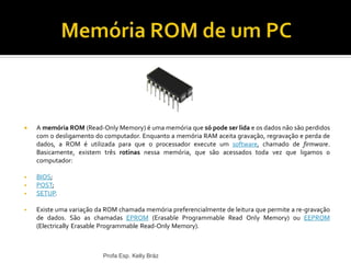 Profa Esp. Kelly Bráz
 A memória ROM (Read-Only Memory) é uma memória que só pode ser lida e os dados não são perdidos
com o desligamento do computador. Enquanto a memória RAM aceita gravação, regravação e perda de
dados, a ROM é utilizada para que o processador execute um software, chamado de firmware.
Basicamente, existem três rotinas nessa memória, que são acessados toda vez que ligamos o
computador:
• BIOS;
• POST;
• SETUP.
• Existe uma variação da ROM chamada memória preferencialmente de leitura que permite a re-gravação
de dados. São as chamadas EPROM (Erasable Programmable Read Only Memory) ou EEPROM
(Electrically Erasable Programmable Read-Only Memory).
 