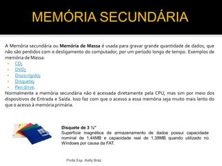 A Memória secundária ou Memória de Massa é usada para gravar grande quantidade de dados, que
não são perdidos com o desligamento do computador, por um período longo de tempo. Exemplos de
memória de Massa:
 CD;
 DVD;
 Disco rígido;
 Disquete;
 Pen drive.
Normalmente a memória secundária não é acessada diretamente pela CPU, mas sim por meio dos
dispositivos de Entrada e Saída. Isso faz com que o acesso a essa memória seja muito mais lento do
que o acesso à memória primária.
Profa Esp. Kelly Bráz
Disquete de 3 ½”
Superfície magnética de armazenamento de dados possui capacidade
nominal de 1,44MB e capacidade real de 1,38MB quando utilizado no
Windows por causa da FAT.
MEMÓRIA SECUNDÁRIA
 