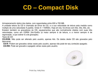 Armazenamento óptico dos dados, com capacidades entre 650 e 700 MB.
A unidade leitora do CD é chamada de Drive de CD, e a sua velocidade de leitura esta medida como
múltiplo de uma velocidade X padrão. Onde X = 150KB/s. Hoje em dia, há drives com 50x, 55x, 60x, etc.
Existem também os gravadores de CD, equipamentos que são normalmente citados com suas três
velocidades, como em CDRW 24x10x40x (a maior sempre é de leitura, e a menor sempre é de
regravação, a que sobrar é a de gravação).
Tipos de CD:
CD-ROM: Não pode ser alterado pelo usuário, apenas lido. Os dados deste CD são gravados pelo
fabricante;
CD-R: Podem ser gravados várias vezes pelo usuário, apenas não pode ter seu conteúdo apagado.
CD-RW: Pode ser gravado e apagado várias vezes pelo usuário.
Profa Esp. Kelly Bráz
CD – Compact Disk
 