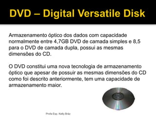 Armazenamento óptico dos dados com capacidade
normalmente entre 4,7GB DVD de camada simples e 8,5
para o DVD de camada dupla, possui as mesmas
dimensões do CD.
O DVD constitui uma nova tecnologia de armazenamento
óptico que apesar de possuir as mesmas dimensões do CD
como foi descrito anteriormente, tem uma capacidade de
armazenamento maior.
Profa Esp. Kelly Bráz
 