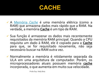  A Memória Cache é uma memória elétrica (como a
RAM) que armazena dados mais rápido que a RAM. Na
verdade, a memória Cache é um tipo de RAM.
 Sua função é armazenar os dados mais recentemente
requisitados da memória RAM principal. Quando a CPU
requisita um dado à RAM, ele é copiado para a Cache
para que, se for requisitado novamente, não seja
necessário buscar na RAM outra vez.
 Normalmente a memória é nitidamente separada da
ULA em uma arquitetura de computador. Porém, os
microprocessadores atuais possuem memória cache
incorporada, o que aumenta em muito sua velocidade.
Profa Esp. Kelly Bráz
CACHE
 