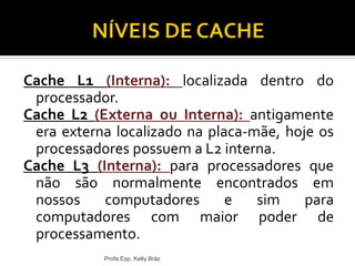 Cache L1 (Interna): localizada dentro do
processador.
Cache L2 (Externa ou Interna): antigamente
era externa localizado na placa-mãe, hoje os
processadores possuem a L2 interna.
Cache L3 (Interna): para processadores que
não são normalmente encontrados em
nossos computadores e sim para
computadores com maior poder de
processamento.
Profa Esp. Kelly Bráz
 