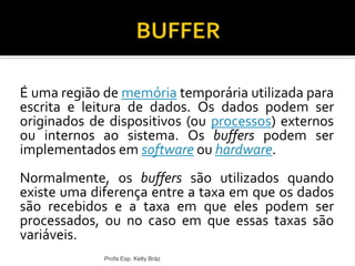 É uma região de memória temporária utilizada para
escrita e leitura de dados. Os dados podem ser
originados de dispositivos (ou processos) externos
ou internos ao sistema. Os buffers podem ser
implementados em software ou hardware.
Normalmente, os buffers são utilizados quando
existe uma diferença entre a taxa em que os dados
são recebidos e a taxa em que eles podem ser
processados, ou no caso em que essas taxas são
variáveis.
Profa Esp. Kelly Bráz
 