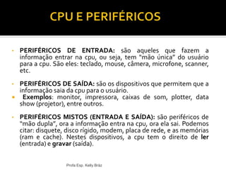 • PERIFÉRICOS DE ENTRADA: são aqueles que fazem a
informação entrar na cpu, ou seja, tem “mão única” do usuário
para a cpu. São eles: teclado, mouse, câmera, microfone, scanner,
etc.
• PERIFÉRICOS DE SAÍDA: são os dispositivos que permitem que a
informação saia da cpu para o usuário.
 Exemplos: monitor, impressora, caixas de som, plotter, data
show (projetor), entre outros.
• PERIFÉRICOS MISTOS (ENTRADA E SAÍDA): são periféricos de
“mão dupla”, ora a informação entra na cpu, ora ela sai. Podemos
citar: disquete, disco rígido, modem, placa de rede, e as memórias
(ram e cache). Nestes dispositivos, a cpu tem o direito de ler
(entrada) e gravar (saída).
Profa Esp. Kelly Bráz
 