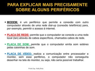  MODEM: é um periférico que permite a conexão com outro
computador através de uma rede dial-up (conexão telefônica) para,
por exemplo, permitir o acesso à internet.
 PLACA DE REDE: permite que o computador se conecte a uma rede
local (lan) através de cabos específicos, chamados cabos de rede.
 PLACA DE SOM: permite que o computador emita som estéreo
pelas caixinhas de som.
 PLACA DE VÍDEO: realiza a comunicação entre processador e
monitor, sem esse periférico, o computador não conseguiria
desenhar na tela do monitor, ou seja, não seria possível trabalhar.
Profa Esp. Kelly Bráz
PARA EXPLICAR MAIS PRECISAMENTE
SOBRE ALGUNS PERIFÉRICOS
 