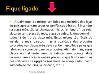 Profa Esp. Kelly Bráz
 Atualmente, os micros vendidos nas maiorias das lojas
do país apresentam todos os periféricos básicos já inseridos
na placa mãe, são os chamados micros “on board”, ou seja:
placa de som, placa de rede, placa de vídeo, fax/modem vêm
todos já dentro da placa mãe. Esses micros são fáceis de
instalar e mais baratos, mas a qualidade dos produtos
colocados nas placas mãe deve ser bem escolhida pelos que
fabricam e comercializam os produtos. Além do mais, essas
placas normalmente vêm de fábrica com poucos slots
(lacunas para encaixar outras placas), o que limita muito as
possibilidades de upgrade (melhoria no computador, como
aumento de recursos, velocidade, etc...).
 