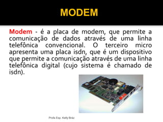Modem - é a placa de modem, que permite a
comunicação de dados através de uma linha
telefônica convencional. O terceiro micro
apresenta uma placa isdn, que é um dispositivo
que permite a comunicação através de uma linha
telefônica digital (cujo sistema é chamado de
isdn).
Profa Esp. Kelly Bráz
MODEM
 