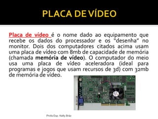 Placa de vídeo é o nome dado ao equipamento que
recebe os dados do processador e os “desenha” no
monitor. Dois dos computadores citados acima usam
uma placa de vídeo com 8mb de capacidade de memória
(chamada memória de vídeo). O computador do meio
usa uma placa de vídeo aceleradora (ideal para
programas e jogos que usam recursos de 3d) com 32mb
de memória de vídeo.
Profa Esp. Kelly Bráz
 
