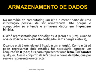 Na memória do computador, um bit é a menor parte de uma
informação possível de ser armazenada. Isto porque o
computador só entende e armazena dados em linguagem
binária.
O bit é representado por dois dígitos: 0 (zero) e 1 (um). Quando
o valor do bit é zero, ele está desligado (sem energia elétrica);
Quando o bit é um, ele está ligado (com energia). Como o bit só
pode representar dois estados foi necessário agrupar um
conjunto de 8 (oito) bits para representar uma letra, um carater
qualquer. A esse conjunto de bits dá-se o nome de byte, que por
sua vez representa um caracter.
Profa Esp. Kelly Bráz
ARMAZENAMENTO DE DADOS
 
