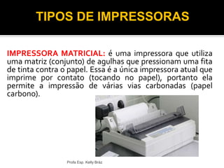 IMPRESSORA MATRICIAL: é uma impressora que utiliza
uma matriz (conjunto) de agulhas que pressionam uma fita
de tinta contra o papel. Essa é a única impressora atual que
imprime por contato (tocando no papel), portanto ela
permite a impressão de várias vias carbonadas (papel
carbono).
Profa Esp. Kelly Bráz
TIPOS DE IMPRESSORAS
 