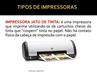 IMPRESSORA JATO DE TINTA: é uma impressora
que imprime utilizando-se de cartuchos cheios de
tinta que “cospem” tinta no papel. Não há contato
físico da cabeça de impressão com o papel.
Profa Esp. Kelly Bráz
 