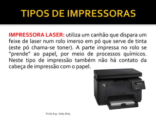 IMPRESSORA LASER: utiliza um canhão que dispara um
feixe de laser num rolo imerso em pó que serve de tinta
(este pó chama-se toner). A parte impressa no rolo se
“prende” ao papel, por meio de processos químicos.
Neste tipo de impressão também não há contato da
cabeça de impressão com o papel.
Profa Esp. Kelly Bráz
 