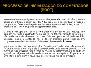 No momento em que ligamos o computador, um chip chamado bios (sistema
básico de entrada e saída) acorda. A função dele é apenas ligar o resto do
computador, fazer um diagnóstico dos componentes existentes, e por fim,
chamar o so (Sistema Operacional) para o trabalho.
O bios é um tipo de memória rom (memória somente para leitura). Isso
significa que todo o conteúdo do bios já foi, na fábrica, gravado neste chip e
não pode ser mais alterado. Uma memória do tipo rom só pode ser lida,
utilizada, mas seu conteúdo não pode ser alterado pelos usuários. Um
programa gravado em uma memória rom é chamado de firmware.
Logo que o sistema operacional é “requisitado” pela bios, ela deixa de
funcionar (volta a dormir) e ele é carregado de onde estava gravado para a
memória ram. O so não foge à regra do mundo da informática, ele só pode ser
gravado em alguma unidade de disco, na forma de arquivos. Só para se ter
uma idéia, o sistema Windows ocupa cerca de 120 mb de informação.
Profa Esp. Kelly Bráz
PROCESSO DE INICIALIZAÇÃO DO COMPUTADOR
(BOOT)
 