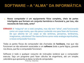 1. Nosso computador é um equipamento físico completo, cheio de partes
interligadas que formam um conjunto harmônico e funcional e, por isso, não
necessita de mais nada, certo?
ERRADO! A “máquina” em si está completa, mas não tem “alma”, está funcionando
como um corpo morto, que não possui conteúdo vivo para fazer ele funcionar.
De que adianta ter um corpo se não sentimos, pensamos, lembramos,
imaginamos, calculamos? Da mesma forma como nesta analogia espiritualista,
o nosso computador funciona.
Todas as partes físicas do computador são chamadas de hardware, mas que não
funcionam se não estiverem associados a um software (toda a parte lógica, gravada
nos discos, que faz o computador funcionar).
Software é todo e qualquer conjunto de instruções (ordens) que o computador
executa. Seja um programa para fazer cálculos de engenharia, até um simples
calendário que apresenta as datas na tela do computador.
Profa Esp. Kelly Bráz
SOFTWARE – A “ALMA” DA INFORMÁTICA
 