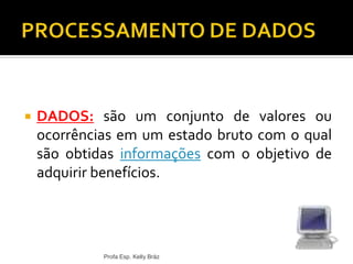  DADOS: são um conjunto de valores ou
ocorrências em um estado bruto com o qual
são obtidas informações com o objetivo de
adquirir benefícios.
Profa Esp. Kelly Bráz
 