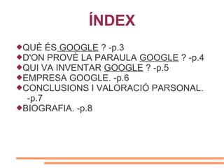 ÍNDEX
QUÈ ÉS GOOGLE ? -p.3
D'ON PROVÈ LA PARAULA GOOGLE ? -p.4
QUI VA INVENTAR GOOGLE ? -p.5
EMPRESA GOOGLE. -p.6
CONCLUSIONS I VALORACIÓ PARSONAL.
  -p.7
BIOGRAFIA. -p.8
 