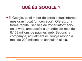 QUÈ ÉS GOOGLE ?

El Google, és el motor de cerca actual internet
  més gran i usat (un cercador). Ofereix una
  forma ràpida i senzilla de trobar informació
  en la web, amb accés a un índex de més de
  8.168 milions de pàgines web. Segons la
  companyia, actualment el Google respon a
  més de 200 milions de consultes al dia.
 