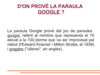 D'ON PROVÉ LA PARAULA
            GOOGLE ?


La paraula Google prové del joc de paraules
googol, referit al nombre que representa el 10
elevat a la 100.(terme que va ser improvisat pel
nebot d'Edward Krasner i Milton Sirotta, el 1938)
i goggles ("ulleres", en anglès).
 