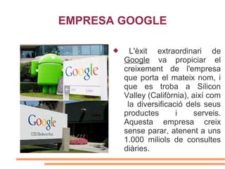 EMPRESA GOOGLE

            L'èxit extraordinari de
           Google va propiciar el
           creixement de l'empresa
           que porta el mateix nom, i
           que es troba a Silicon
           Valley (Califòrnia), així com
            la diversificació dels seus
           productes       i     serveis.
           Aquesta empresa creix
           sense parar, atenent a uns
           1.000 miliols de consultes
           diàries.
 