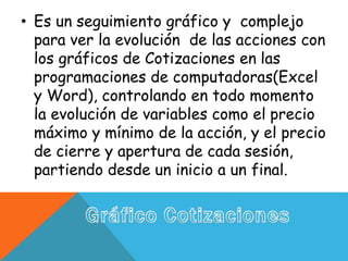 • Es un seguimiento gráfico y complejo
para ver la evolución de las acciones con
los gráficos de Cotizaciones en las
programaciones de computadoras(Excel
y Word), controlando en todo momento
la evolución de variables como el precio
máximo y mínimo de la acción, y el precio
de cierre y apertura de cada sesión,
partiendo desde un inicio a un final.
 